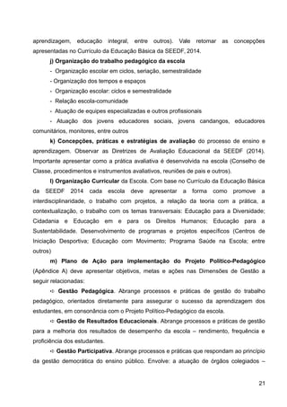 aprendizagem, educação integral, entre outros). Vale retomar as concepções
apresentadas no Currículo da Educação Básica da SEEDF, 2014.
j) Organização do trabalho pedagógico da escola
- Organização escolar em ciclos, seriação, semestralidade
- Organização dos tempos e espaços
- Organização escolar: ciclos e semestralidade
- Relação escola-comunidade
- Atuação de equipes especializadas e outros profissionais
- Atuação dos jovens educadores sociais, jovens candangos, educadores
comunitários, monitores, entre outros
k) Concepções, práticas e estratégias de avaliação do processo de ensino e
aprendizagem. Observar as Diretrizes de Avaliação Educacional da SEEDF (2014).
Importante apresentar como a prática avaliativa é desenvolvida na escola (Conselho de
Classe, procedimentos e instrumentos avaliativos, reuniões de pais e outros).
l) Organização Curricular da Escola. Com base no Currículo da Educação Básica
da SEEDF 2014 cada escola deve apresentar a forma como promove a
interdisciplinaridade, o trabalho com projetos, a relação da teoria com a prática, a
contextualização, o trabalho com os temas transversais: Educação para a Diversidade;
Cidadania e Educação em e para os Direitos Humanos; Educação para a
Sustentabilidade. Desenvolvimento de programas e projetos específicos (Centros de
Iniciação Desportiva; Educação com Movimento; Programa Saúde na Escola; entre
outros)
m) Plano de Ação para implementação do Projeto Político-Pedagógico
(Apêndice A) deve apresentar objetivos, metas e ações nas Dimensões de Gestão a
seguir relacionadas:
➪ Gestão Pedagógica. Abrange processos e práticas de gestão do trabalho
pedagógico, orientados diretamente para assegurar o sucesso da aprendizagem dos
estudantes, em consonância com o Projeto Político-Pedagógico da escola.
➪ Gestão de Resultados Educacionais. Abrange processos e práticas de gestão
para a melhoria dos resultados de desempenho da escola – rendimento, frequência e
proficiência dos estudantes.
➪ Gestão Participativa. Abrange processos e práticas que respondam ao princípio
da gestão democrática do ensino público. Envolve: a atuação de órgãos colegiados –
21
 