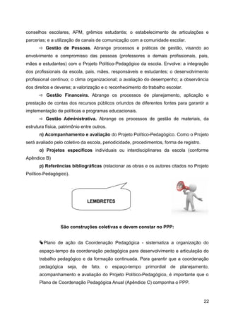 conselhos escolares, APM, grêmios estudantis; o estabelecimento de articulações e
parcerias; e a utilização de canais de comunicação com a comunidade escolar.
➪ Gestão de Pessoas. Abrange processos e práticas de gestão, visando ao
envolvimento e compromisso das pessoas (professores e demais profissionais, pais,
mães e estudantes) com o Projeto Político-Pedagógico da escola. Envolve: a integração
dos profissionais da escola, pais, mães, responsáveis e estudantes; o desenvolvimento
profissional contínuo; o clima organizacional; a avaliação do desempenho; a observância
dos direitos e deveres; a valorização e o reconhecimento do trabalho escolar.
➪ Gestão Financeira. Abrange os processos de planejamento, aplicação e
prestação de contas dos recursos públicos oriundos de diferentes fontes para garantir a
implementação de políticas e programas educacionais.
➪ Gestão Administrativa. Abrange os processos de gestão de materiais, da
estrutura física, patrimônio entre outros.
n) Acompanhamento e avaliação do Projeto Político-Pedagógico. Como o Projeto
será avaliado pelo coletivo da escola, periodicidade, procedimentos, forma de registro.
o) Projetos específicos individuais ou interdisciplinares da escola (conforme
Apêndice B)
p) Referências bibliográficas (relacionar as obras e os autores citados no Projeto
Político-Pedagógico).
São construções coletivas e devem constar no PPP:
Plano de ação da Coordenação Pedagógica - sistematiza a organização do
espaço-tempo da coordenação pedagógica para desenvolvimento e articulação do
trabalho pedagógico e da formação continuada. Para garantir que a coordenação
pedagógica seja, de fato, o espaço-tempo primordial de planejamento,
acompanhamento e avaliação do Projeto Político-Pedagógico, é importante que o
Plano de Coordenação Pedagógica Anual (Apêndice C) componha o PPP.
22
LEMBRETES
 