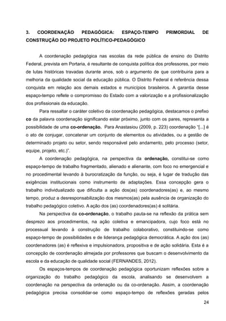 3. COORDENAÇÃO PEDAGÓGICA: ESPAÇO-TEMPO PRIMORDIAL DE
CONSTRUÇÃO DO PROJETO POLÍTICO-PEDAGÓGICO
A coordenação pedagógica nas escolas da rede pública de ensino do Distrito
Federal, prevista em Portaria, é resultante de conquista política dos professores, por meio
de lutas históricas travadas durante anos, sob o argumento de que contribuiria para a
melhoria da qualidade social da educação pública. O Distrito Federal é referência dessa
conquista em relação aos demais estados e municípios brasileiros. A garantia desse
espaço-tempo reflete o compromisso do Estado com a valorização e a profissionalização
dos profissionais da educação.
Para ressaltar o caráter coletivo da coordenação pedagógica, destacamos o prefixo
co da palavra coordenação significando estar próximo, junto com os pares, representa a
possibilidade de uma co-ordenação. Para Anastasiou (2009, p. 223) coordenação “[...] é
o ato de conjugar, concatenar um conjunto de elementos ou atividades, ou a gestão de
determinado projeto ou setor, sendo responsável pelo andamento, pelo processo (setor,
equipe, projeto, etc.)”.
A coordenação pedagógica, na perspectiva da ordenação, constitui-se como
espaço-tempo de trabalho fragmentado, alienado e alienante, com foco no emergencial e
no procedimental levando à burocratização da função, ou seja, é lugar de tradução das
exigências institucionais como instrumento de adaptações. Essa concepção gera o
trabalho individualizado que dificulta a ação dos(as) coordenadores(as) e, ao mesmo
tempo, produz a desresponsabilização dos mesmos(as) pela ausência de organização do
trabalho pedagógico coletivo. A ação dos (as) coordenadores(as) é solitária.
Na perspectiva da co-ordenação, o trabalho pauta-se na reflexão da prática sem
desprezo aos procedimentos, na ação coletiva e emancipadora, cujo foco está no
processual levando à construção de trabalho colaborativo, constituindo-se como
espaço-tempo de possibilidades e de liderança pedagógica democrática. A ação dos (as)
coordenadores (as) é reflexiva e impulsionadora, propositiva e de ação solidária. Esta é a
concepção de coordenação almejada por professores que buscam o desenvolvimento da
escola e da educação de qualidade social (FERNANDES, 2012).
Os espaços-tempos de coordenação pedagógica oportunizam reflexões sobre a
organização do trabalho pedagógico da escola, analisando se desenvolvem a
coordenação na perspectiva da ordenação ou da co-ordenação. Assim, a coordenação
pedagógica precisa consolidar-se como espaço-tempo de reflexões geradas pelos
24
 