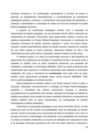 processos formativos e de autoformação, contemplando o processo de ensinar e
aprender, os planejamentos interdisciplinares, o compartilhamento de experiências
pedagógicas exitosas e inclusivas, o conhecimento mais aprofundado dos estudantes, a
avaliação e autoavaliação e a articulação do coletivo em torno da construção do projeto
político-pedagógico da escola.
A garantia da coordenação pedagógica contribui para a superação da
fragmentação do trabalho pedagógico, de sua rotinização (SILVA, 2007) e alienação dos
trabalhadores em educação. Potencializar esse espaço-tempo viabiliza o alcance dos
objetivos apresentados no Projeto Político-Pedagógico, favorecendo a constituição de
processos inovadores de ensinar, aprender, pesquisar e avaliar. Ao mesmo tempo,
recupera o sentido essencialmente coletivo do trabalho docente, realizado em contextos
em que vários sujeitos se fazem presentes, influenciam histórias de vida e são
influenciados por elas, pelos valores, concepções, saberes e fazeres uns dos outros.
O cotidiano escolar e os meios de comunicação anunciam a alta frequência do
adoecimento dos profissionais da educação. A importância da fala e da escuta sobre a
realidade do trabalho entre os pares constitui-se mecanismo que possibilita dar
visibilidade à criatividade e inventividade (MEIRIEU, 2002) que esses profissionais têm
implementado para superarem a resistência apresentada pela realidade às prescrições
trabalhistas. Daí surge a importância da co-ordenação, como ação entre os pares,
também, como espaço-tempo privilegiado dessa “escuta sensível” (BARBIER, 1993)
sobre a prática pedagógica e o cotidiano escolar.
Nessa perspectiva do trabalho coletivo e da “escuta sensível” entre os pares, a
discussão, elaboração, acompanhamento e avaliação do Projeto Político-Pedagógico
possibilita a reavaliação das práticas institucionais, docentes e discentes,
compartilhamento de experiências entre escolas, realização de atividades de reflexão do
trabalho do professor, como conselho de classe, avaliação institucional, na perspectiva de
trabalho solidário entre os pares (coordenação), em contraposição ao trabalho
individualizado e solitário (ordenação).
Potencializar a coordenação pedagógica, como afirma Fernandes (2010), na rede
pública de ensino do DF constitui uma possibilidade ímpar de organização do trabalho
docente, visando à educação como compromisso de todos os envolvidos, com o foco no
processo de ensino e aprendizagem dos estudantes. Essa possibilidade de constituição
do coletivo, de trabalho colaborativo ou conjunto, de interações com compromisso mútuo
e de educação continuada concretiza-se por meio das ações coletivas e individuais e
25
 