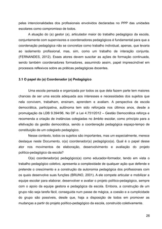 pelas intencionalidades dos profissionais envolvidos declaradas no PPP das unidades
escolares como compromisso de todos.
A atuação do (a) gestor (a), articulador maior do trabalho pedagógico da escola,
conjuntamente com supervisores e coordenadores pedagógicos é fundamental para que a
coordenação pedagógica não se concretize como trabalho individual, apenas, que levaria
ao isolamento profissional, mas, sim, como um trabalho de interação conjunta.
(FERNANDES, 2012). Esses atores devem suscitar as ações de formação continuada,
sendo também coordenadores formadores, assumindo assim, papel imprescindível em
processos reflexivos sobre as práticas pedagógicas docentes.
3.1 O papel do (a) Coordenador (a) Pedagógico
Uma escola pensada e organizada por todos os que dela fazem parte tem maiores
chances de ser uma escola adequada aos interesses e necessidades dos sujeitos que
nela convivem, trabalham, ensinam, aprendem e avaliam. A perspectiva de escola
democrática, participativa, autônoma tem sido reforçada nos últimos anos, desde a
promulgação da LDB 9.394/96. No DF a Lei 4.751/2012 – Gestão Democrática reforça e
recomenda a criação de instâncias colegiadas no âmbito escolar, como princípio para a
efetivação da gestão democrática, sendo a coordenação pedagógica espaço-tempo de
constituição de um colegiado pedagógico.
Nesse contexto, todos os sujeitos são importantes, mas um especialmente, merece
destaque neste Documento, o(a) coordenador(a) pedagógico(a). Qual é o papel desse
ator nos movimentos de elaboração, desenvolvimento e avaliação do projeto
político-pedagógico da escola?
O(a) coordenador(a) pedagógico(a) como educador-formador, tendo em vista o
trabalho pedagógico coletivo, apresenta a complexidade de qualquer ação que defende e
pretende o crescimento e a construção da autonomia pedagógica dos profissionais com
os quais desenvolve suas funções (BRUNO, 2001). A ele compete articular e mobilizar a
equipe escolar para elaborar, desenvolver e avaliar o projeto político-pedagógico, sempre
com o apoio da equipe gestora e pedagógica da escola. Embora, a construção de um
grupo não seja tarefa fácil, conseguida num passe de mágica, a coesão e a cumplicidade
do grupo são possíveis, desde que, haja a disposição de todos em promover as
mudanças a partir do projeto político-pedagógico da escola, construído coletivamente.
26
 