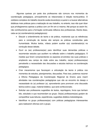 Algumas queixas por parte dos professores são comuns nos momentos de
coordenação pedagógica, principalmente as relacionadas à relação teoria-prática. O
cotidiano complexo do trabalho docente acaba levando(a) a querer e a buscar alternativas
didáticas mais práticas para a realização do seu trabalho, no entanto, isso não quer dizer
que privilegiaremos apenas a prática com um fim em si mesma. Até porque se assim for,
não contribuiremos para a formação continuada reflexiva dos profissionais. Diante disso,
cabe ao (a) coordenador(a) pedagógico(a):
• Discutir o entendimento de teoria e de prática, mostrando que as referências
para a construção de teorias são sempre as práticas constituídas pela
humanidade. Muitos textos, vídeos podem auxiliar o(a) coordenador(a) na
condução desse debate.
• Ouvir os (as) professores(as) para identificar suas demandas práticas e
recomendar estudos que auxiliem na reflexão sobre o trabalho pedagógico. À
medida que forem compreendendo os aspectos envolvidos nas suas práticas e
ampliando seu campo de visão sobre seu trabalho, os(as) professores(as)
perceberão a necessidade das discussões e estudos teóricos na coordenação
pedagógica.
• Criar mecanismos que favoreçam a articulação da teoria à prática nos
momentos de estudos, planejamentos, discussões. Para isso, podemos recorrer
a Oficina Pedagógica da Coordenação Regional de Ensino para inserir
atividades nas coordenações pedagógicas que vão ao encontro do desejo e
necessidade do (a) professor (a), aproveitando para promover uma discussão
teórica sobre o jogo, material didático, que será confeccionado.
• Solicitar aos professores sugestões de textos, reportagens, livros que tenham
lido, estudado e que recomendam ao grupo. Os(as) professores(as) gostam de
compartilhar suas leituras, experiências, sugestões didático-metodológicas.
• Identificar no grupo professores(as) com práticas pedagógicas interessantes
para realizarem oficinas com o grupo.
27
 