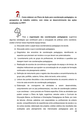 Como elaborar um Plano de Ação para coordenação pedagógica, na
perspectiva do trabalho coletivo, com vistas ao desenvolvimento das ações
sinalizadas no PPP?
Para a organização das coordenações pedagógicas sugerimos
algumas estratégias que contribuem para a conjugação de práticas como coordenar,
avaliar e formar nesse importante espaço-tempo.
α) Discussão sobre o papel do(a) coordenador(a) pedagógico da escola.
β) Discussão sobre o que é coordenação pedagógica.
χ) Diagnóstico dos encontros de coordenação pedagógica, identificando os
aspectos que precisam ser revistos e os que devem ser potencializados.
δ) Levantamento junto ao grupo de profissionais, de temáticas e questões que
desejam inserir nas coordenações pedagógicas.
ε) Realização de acordos de convivência e organização de espaço e de tempo, de
relações institucionais que ajudam na concretização de um projeto de formação
continuada e de planejamento coletivo.
φ) Definição de instrumento para o registro das discussões e encaminhamentos do
grupo (ata, portfólio, caderno, fichas, diário de bordo, entre outros).
γ) Leitura dos pontos discutidos e dos encaminhamentos do encontro anterior no
início de cada encontro da coordenação pedagógica.
η) Elaboração de cronograma de atividades a serem desenvolvidas,
conjuntamente com os (as) professores(as), nos dias de coordenação (coletiva
e por ano/áreas – como previsto em Portaria específica. Entre as atividades que
podem compor o Plano de Ação, sugerimos: estudos sobre o Currículo da
Educação Básica, as Diretrizes e Orientações Pedagógicas da Rede, por meio
de leituras; oficinas; palestras com especialistas ou profissionais da própria
escola; compartilhamento de experiências entre professores(as) da escola e ou
de outras escolas; elaboração dos projetos; análise coletiva dos resultados das
avaliações para planejamento das intervenções pedagógicas para as
28
 