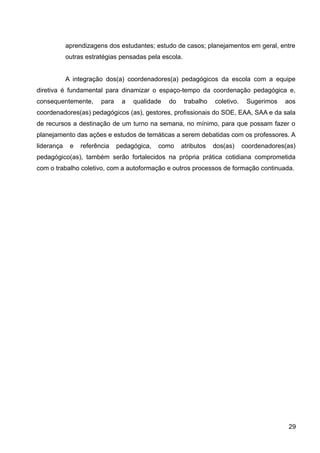aprendizagens dos estudantes; estudo de casos; planejamentos em geral, entre
outras estratégias pensadas pela escola.
A integração dos(a) coordenadores(a) pedagógicos da escola com a equipe
diretiva é fundamental para dinamizar o espaço-tempo da coordenação pedagógica e,
consequentemente, para a qualidade do trabalho coletivo. Sugerimos aos
coordenadores(as) pedagógicos (as), gestores, profissionais do SOE, EAA, SAA e da sala
de recursos a destinação de um turno na semana, no mínimo, para que possam fazer o
planejamento das ações e estudos de temáticas a serem debatidas com os professores. A
liderança e referência pedagógica, como atributos dos(as) coordenadores(as)
pedagógico(as), também serão fortalecidos na própria prática cotidiana comprometida
com o trabalho coletivo, com a autoformação e outros processos de formação continuada.
29
 