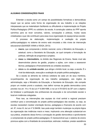 ALGUMAS CONSIDERAÇÕES FINAIS
Entender a escola como um campo de possibilidades formativas e democráticas
requer que se pense outra forma de organização de seu trabalho e as relações
interpessoais que se materializam facilitando ou dificultando a implementação do Projeto
Político-Pedagógico (PPP) no cotidiano da escola. A construção coletiva do PPP aponta
caminhos para se rever conceitos, valores, concepções e práticas, muitas vezes
cristalizadas e que não contribuem para essa nova organização do espaço-tempo escolar.
O processo de elaboração, implementação e avaliação do projeto
político-pedagógico no sistema de ensino está vinculado a três níveis de intervenção
educacional (QUIXADÁ VIANA e VEIGA, 2013):
• macro, que compreende o âmbito nacional, como o Ministério da Educação, e
estadual, como a Secretaria de Educação, ao qual compete a formulação de
políticas, definição de programas e projetos;
• meso ou intermediário, no âmbito das Regionais de Ensino. Neste nível são
desenvolvidos planos de gestão, projetos e ações, com vistas a assessorar
técnica, pedagógica e financeiramente as unidades escolares;
• micro ou de unidade escolar, que atinge o âmbito local, ou seja, a escola. É o
nível da elaboração, execução e avaliação do projeto político-pedagógico.
Se a escola se alimenta da vivência cotidiana de cada um de seus membros,
co-participantes da organização de seu trabalho pedagógico, aos órgãos da
administração, seja o Ministério da Educação, a Secretaria de Educação, não compete
propor um modelo pronto e acabado, mas definir normas de gestão democrática como
previsto nos art. 14 e 15 da Lei nº 9.394/1996, e na Lei 4.751/2012 do DF com o objetivo
de fortalecer a participação dos profissionais da educação e da comunidade escolar e
local em instâncias colegiadas.
Para isso, as intervenções das equipes do nível central e regional precisam
contribuir para a concretização do projeto político-pedagógico das escolas, ou seja, as
escolas necessitam receber orientação técnica, pedagógica e financeira de acordo com
art. 9º, inciso III, da Lei nº 9.394/96. Isso pode exigir também mudanças na própria lógica
da organização das instâncias macro e meso, implicando uma alteração substancial em
sua prática, ampliando dessa forma a concepção de gestão democrática e aprofundando
a compreensão de projeto político-pedagógico. É imprescindível que o sistema de ensino
promova ações com a finalidade de conscientizar, estimular, mobilizar, prestar assistência
30
 