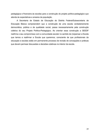 pedagógica e financeira às escolas para a construção do projeto político-pedagógico que
atenda às expectativas e anseios da população.
A Secretaria de Estado de Educação do Distrito Federal/Subsecretaria de
Educação Básica compreendem que a construção de uma escola verdadeiramente
democrática, pública e de qualidade social, passa necessariamente pela construção
coletiva do seu Projeto Político-Pedagógico. Ao orientar essa construção a SEEDF
reafirma o seu compromisso com a comunidade escolar no sentido de (re)pensar a Escola
que temos e reafirmar a Escola que queremos; consciente de que profissionais da
educação e escolas estão em permanente processo de revisão de concepções e práticas
que devem permear discussões e decisões coletivas no interior da escola.
31
 