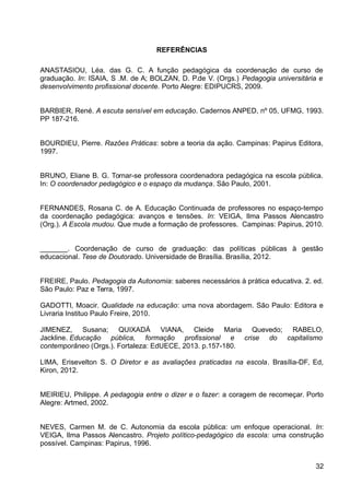 REFERÊNCIAS
ANASTASIOU, Léa. das G. C. A função pedagógica da coordenação de curso de
graduação. In: ISAIA, S .M. de A; BOLZAN, D. P.de V. (Orgs.) Pedagogia universitária e
desenvolvimento profissional docente. Porto Alegre: EDIPUCRS, 2009.
BARBIER, René. A escuta sensível em educação. Cadernos ANPED, nº 05, UFMG, 1993.
PP 187-216.
BOURDIEU, Pierre. Razões Práticas: sobre a teoria da ação. Campinas: Papirus Editora,
1997.
BRUNO, Eliane B. G. Tornar-se professora coordenadora pedagógica na escola pública.
In: O coordenador pedagógico e o espaço da mudança. São Paulo, 2001.
FERNANDES, Rosana C. de A. Educação Continuada de professores no espaço-tempo
da coordenação pedagógica: avanços e tensões. In: VEIGA, Ilma Passos Alencastro
(Org.). A Escola mudou. Que mude a formação de professores. Campinas: Papirus, 2010.
_______. Coordenação de curso de graduação: das políticas públicas à gestão
educacional. Tese de Doutorado. Universidade de Brasília. Brasília, 2012.
FREIRE, Paulo. Pedagogia da Autonomia: saberes necessários à prática educativa. 2. ed.
São Paulo: Paz e Terra, 1997.
GADOTTI, Moacir. Qualidade na educação: uma nova abordagem. São Paulo: Editora e
Livraria Instituo Paulo Freire, 2010.
JIMENEZ, Susana; QUIXADÁ VIANA, Cleide Maria Quevedo; RABELO,
Jackline. Educação pública, formação profissional e crise do capitalismo
contemporâneo (Orgs.). Fortaleza: EdUECE, 2013. p.157-180.
LIMA, Erisevelton S. O Diretor e as avaliações praticadas na escola. Brasília-DF, Ed,
Kiron, 2012.
MEIRIEU, Philippe. A pedagogia entre o dizer e o fazer: a coragem de recomeçar. Porto
Alegre: Artmed, 2002.
NEVES, Carmen M. de C. Autonomia da escola pública: um enfoque operacional. In:
VEIGA, Ilma Passos Alencastro. Projeto político-pedagógico da escola: uma construção
possível. Campinas: Papirus, 1996.
32
 