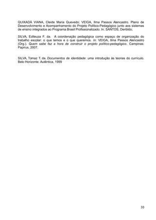 QUIXADÁ VIANA, Cleide Maria Quevedo; VEIGA, Ilma Passos Alencastro. Plano de
Desenvolvimento e Acompanhamento do Projeto Político-Pedagógico junto aos sistemas
de ensino integrados ao Programa Brasil Profissionalizado. In: SANTOS, Deribldo;
SILVA, Edileuza F. da. A coordenação pedagógica como espaço de organização do
trabalho escolar: o que temos e o que queremos. In: VEIGA, Ilma Passos Alencastro
(Org.). Quem sabe faz a hora de construir o projeto político-pedagógico. Campinas:
Papirus, 2007.
SILVA, Tomaz T. da. Documentos de identidade: uma introdução às teorias do currículo.
Belo Horizonte: Autêntica, 1999
33
 