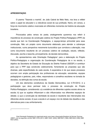 APRESENTAÇÃO
O poema “Tecendo a manhã”, de João Cabral de Melo Neto, nos leva a refletir
sobre o papel do educador e a relevância social de sua profissão. Narra, em versos, a
força do movimento coletivo vivenciada em diferentes momentos da história da educação
brasileira.
Provocados pelos versos do poeta, analogamente queremos nos referir à
importância do processo de construção coletiva do Projeto Político-Pedagógico (PPP) da
escola que tem na Coordenação Pedagógica, o espaço-tempo primordial para essa
construção. Não um projeto como documento elaborado para atender a cobranças
institucionais, numa perspectiva meramente burocrática que corrobora a alienação, mas
como documento resultante de um processo coletivo de avaliação, estudo, reflexão,
discussão, escrita e reescrita, principalmente, de decisão democrática.
Ao apresentarmos esta Orientação Pedagógica1
para a elaboração do Projeto
Político-Pedagógico e organização da Coordenação Pedagógica da e na escola, o
objetivo da Secretaria de Estado de Educação do Distrito Federal (SEEDF) é contribuir
para que o PPP seja construído coletivamente, fomentando as propostas que são
diversas, pela especificidade de cada escola. A expectativa é de que esses processos
ocorram com ampla participação dos profissionais da educação, estudantes, equipes
pedagógicas e gestoras, pais, mães, responsáveis e conselhos escolares na tomada de
decisões, na definição dos rumos da escola.
Um dos elementos constitutivos da Gestão Democrática, Lei 4.751/2012, é a
participação que deve permear todo o processo de construção do Projeto
Político-Pedagógico, considerando: a) a existência de diferentes sujeitos sociais ativos na
escola; b) que os sujeitos influenciam e são influenciados nos diferentes espaços de
debate; c) que a construção da identidade da escola é resultante das intervenções dos
diferentes atores sociais; d) que a escola é um espaço vivo de debate dos desafios e das
alternativas para o seu enfrentamento.
1
Esta Orientação Pedagógica foi organizada tendo como base a Associação Brasileira de Normas Técnicas
(ABNT), com as seguintes normas: NBR 14724 (2011); NBR 10520 (2002); NBR 6027 (1989); NBR 6024 (1989); NBR
6023 (2002).
6
 