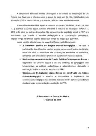 A perspectiva defendida nestas Orientações é de defesa da elaboração de um
Projeto que favoreça a reflexão sobre o papel de cada um de nós, trabalhadores da
educação pública, democrática e que alcance cada vez mais a qualidade social.
Falar de qualidade social significa construir um projeto de escola para todos, que
“[…], acentua o aspecto social, cultural, ambiental e inclusivo da educação” (GADOTTI,
2010 p.5), além de outras dimensões. Na perspectiva da qualidade social o PPP é o
instrumento que orienta o trabalho pedagógico e a coordenação pedagógica,
espaço-tempo de reflexão sobre a escola que temos e a escola que queremos.
Nesse sentido, abordaremos os seguintes tópicos neste Documento:
• A dimensão política do Projeto Político-Pedagógico - na qual a
participação dos diferentes sujeitos sociais na sua construção é destacada,
tendo em vista a superação das contradições existentes na sociedade,
rompendo com práticas que promovam ou reforcem injustiças sociais.
• Movimentos na construção do Projeto Político-Pedagógico da Escola -
diagnóstico da unidade escolar e de seu território; as concepções que
fundamentam as práticas pedagógicas e administrativas; discussão e
elaboração do Plano de Ação; estrutura do PPP.
• Coordenação Pedagógica: espaço-tempo de construção do Projeto
Político-Pedagógico - sinaliza a historicidade e importância da
coordenação pedagógica nas escolas públicas do DF como espaço-tempo
de elaboração, implementação e avaliação do PPP.
Subsecretaria de Educação Básica
Fevereiro de 2014
7
 