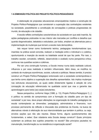 1 A DIMENSÃO POLÍTICA DO PROJETO POLÍTICO-PEDAGÓGICO
A elaboração de propostas educacionais emancipatórias implica a construção de
Projetos Político-Pedagógicos que corroboram a superação das contradições existentes
na sociedade, possibilitando a constituição de concepções e práticas progressistas de
mundo, de educação e de cidadão.
A escola reflete contradições características da sociedade em que está inserida. As
ações pedagógicas praticadas no seu interior são marcadas por conflitos e desafios que
quando diagnosticados, debatidos e estudados, por todos, ampliam as alternativas para a
implementação de mudanças que tornam a escola mais democrática.
Isto requer tomar como fundamento teórico, pedagogias transformadoras que,
inseridas na prática social concreta, realizam a mediação entre o individual e o coletivo,
oportunizando a inserção da escola na totalidade social de que faz parte. Por isso, o
trabalho escolar, concebido, refletido, desenvolvido e avaliado numa perspectiva crítica,
centra-se nas questões sociais e coletivas.
Por ser uma construção humana, a Escola imersa numa dada realidade cultural,
influencia e por essa realidade é também influenciada. Além disso, se modifica no
contexto de mudanças econômicas, sociais, culturais e políticas. Nesse sentido, é preciso
construir um Projeto Político-Pedagógico sintonizado com a sociedade contemporânea e
que tenha como objetivo a superação dos desafios apresentados. Isto implica mudanças
nas estruturas educacionais, as quais estão diretamente ligadas à adoção de uma
concepção de educação referenciada na qualidade social que visa a garantia das
aprendizagens para todos (as) os(as) estudantes.
Nessa perspectiva, conforme Veiga (1996, p. 13), Projeto Político-Pedagógico “[...]
é político no sentido de compromisso com a formação do cidadão para um tipo de
sociedade” e por isso, deve propor alterações na organização do trabalho pedagógico da
escola contemplando as dimensões: pedagógica, administrativa e financeira, num
processo permanente de reflexão e discussão dos problemas da Escola, na busca de
alternativas viáveis à efetivação de sua intencionalidade que também é política, ou seja,
envolve opções que não são neutras. Dessa forma, alguns questionamentos são
fundamentais, a saber: Que cidadania esta Escola deseja construir? Quais princípios
sustentam as práticas dos sujeitos presentes na escola? São princípios pautados na
manutenção, transformação ou na resistência à organização social?
8
 