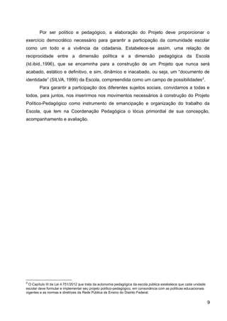 Por ser político e pedagógico, a elaboração do Projeto deve proporcionar o
exercício democrático necessário para garantir a participação da comunidade escolar
como um todo e a vivência da cidadania. Estabelece-se assim, uma relação de
reciprocidade entre a dimensão política e a dimensão pedagógica da Escola
(Id.ibid.,1996), que se encaminha para a construção de um Projeto que nunca será
acabado, estático e definitivo, e sim, dinâmico e inacabado, ou seja, um “documento de
identidade” (SILVA, 1999) da Escola, compreendida como um campo de possibilidades2
.
Para garantir a participação dos diferentes sujeitos sociais, convidamos a todas e
todos, para juntos, nos inserirmos nos movimentos necessários à construção do Projeto
Político-Pedagógico como instrumento de emancipação e organização do trabalho da
Escola, que tem na Coordenação Pedagógica o lócus primordial de sua concepção,
acompanhamento e avaliação.
2
O Capítulo III da Lei 4.751/2012 que trata da autonomia pedagógica da escola pública estabelece que cada unidade
escolar deve formular e implementar seu projeto político-pedagógico, em consonância com as políticas educacionais
vigentes e as normas e diretrizes da Rede Pública de Ensino do Distrito Federal.
9
 