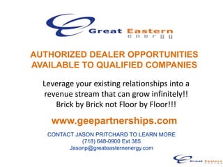 AUTHORIZED DEALER OPPORTUNITIES
AVAILABLE TO QUALIFIED COMPANIES

  Leverage your existing relationships into a
  revenue stream that can grow infinitely!!
     Brick by Brick not Floor by Floor!!!
    www.geepartnerships.com
   CONTACT JASON PRITCHARD TO LEARN MORE
             (718) 648-0900 Ext 385
         Jasonp@greateasternenergy.com
 