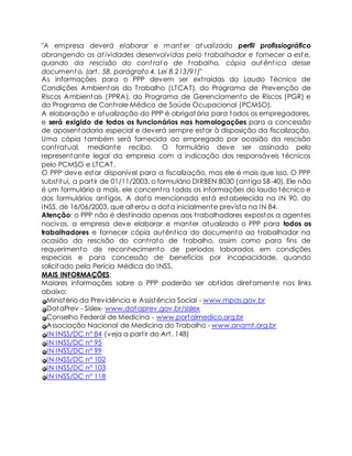 "A empresa deverá elaborar e manter at ualizado perfil profissiográfico 
abrangendo as at ividades desenvolvidas pelo t rabalhador e fornecer a este, 
quando da rescisão do cont rato de t rabalho, cópia autênt ica desse 
documento. (art . 58, parágrafo 4, Lei 8.213/91)" 
As informações para o PPP devem ser ext raídas do Laudo Técnico de 
Condições Ambientais do Trabalho (LTCAT), do Programa de Prevenção de 
Riscos Ambientais (PPRA), do Programa de Gerenciamento de Riscos (PGR) e 
do Programa de Cont role Médico de Saúde Ocupacional (PCMSO). 
A elaboração e atualização do PPP é obrigatória para todos os empregadores, 
e será exigido de todos os funcionários nas homologações para a concessão 
de aposentadoria especial e deverá sempre estar à disposição da fiscalização. 
Uma cópia também será fornecida ao empregado por ocasião da rescisão 
cont ratual, mediante recibo. O formulário deve ser assinado pelo 
representante legal da empresa com a indicação dos responsáveis técnicos 
pelo PCMSO e LTCAT. 
O PPP deve estar disponível para a fiscalização, mas ele é mais que isso. O PPP 
subst itui, a part ir de 01/11/2003, o formulário DIRBEN 8030 (ant igo SB-40). Ele não 
é um formulário a mais, ele concent ra todas as informações do laudo técnico e 
dos formulários ant igos. A data mencionada está estabelecida na IN 90, do 
INSS, de 16/06/2003, que alterou a data inicialmente prevista na IN 84. 
Atenção: o PPP não é dest inado apenas aos t rabalhadores expostos a agentes 
nocivos, a empresa deve elaborar e manter atualizado o PPP para todos os 
trabalhadores e fornecer cópia autênt ica do documento ao t rabalhador na 
ocasião da rescisão do cont rato de t rabalho, assim como para fins de 
requerimento de reconhecimento de períodos laborados em condições 
especiais e para concessão de benefícios por incapacidade, quando 
solicitado pela Perícia Médica do INSS. 
MAIS INFORMAÇÕES: 
Maiores informações sobre o PPP poderão ser obt idas diretamente nos links 
abaixo: 
Ministério da Previdência e Assistência Social - www.mpas.gov.br 
DataPrev - Sislex- www.dataprev.gov.br/sislex 
Conselho Federal de Medicina - www.portalmedico.org.br 
Associação Nacional de Medicina do Trabalho - www.anamt.org.br 
IN INSS/DC n° 84 (veja a part ir do Art . 148) 
IN INSS/DC n° 95 
IN INSS/DC n° 99 
IN INSS/DC n° 102 
IN INSS/DC n° 103 
IN INSS/DC nº 118 
