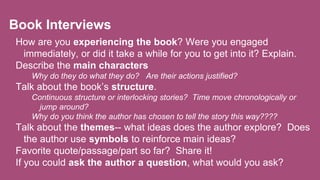 Book Interviews
How are you experiencing the book? Were you engaged
immediately, or did it take a while for you to get into it? Explain.
Describe the main characters
Why do they do what they do? Are their actions justified?
Talk about the book’s structure.
Continuous structure or interlocking stories? Time move chronologically or
jump around?
Why do you think the author has chosen to tell the story this way????
Talk about the themes-- what ideas does the author explore? Does
the author use symbols to reinforce main ideas?
Favorite quote/passage/part so far? Share it!
If you could ask the author a question, what would you ask?
 