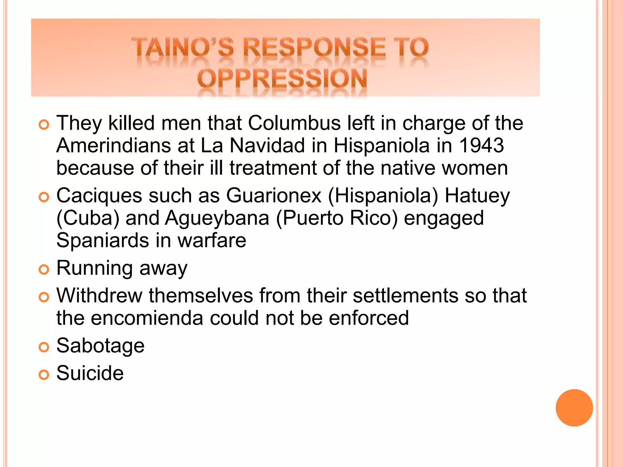  They killed men that Columbus left in charge of the
Amerindians at La Navidad in Hispaniola in 1943
because of their ill treatment of the native women
 Caciques such as Guarionex (Hispaniola) Hatuey
(Cuba) and Agueybana (Puerto Rico) engaged
Spaniards in warfare
 Running away
 Withdrew themselves from their settlements so that
the encomienda could not be enforced
 Sabotage
 Suicide
 