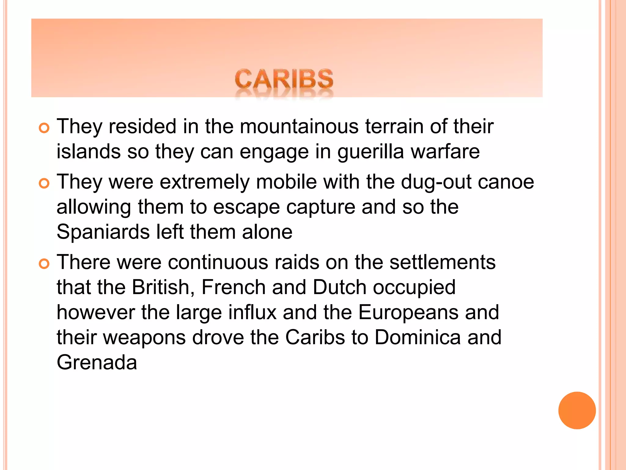  They resided in the mountainous terrain of their
islands so they can engage in guerilla warfare
 They were extremely mobile with the dug-out canoe
allowing them to escape capture and so the
Spaniards left them alone
 There were continuous raids on the settlements
that the British, French and Dutch occupied
however the large influx and the Europeans and
their weapons drove the Caribs to Dominica and
Grenada
 