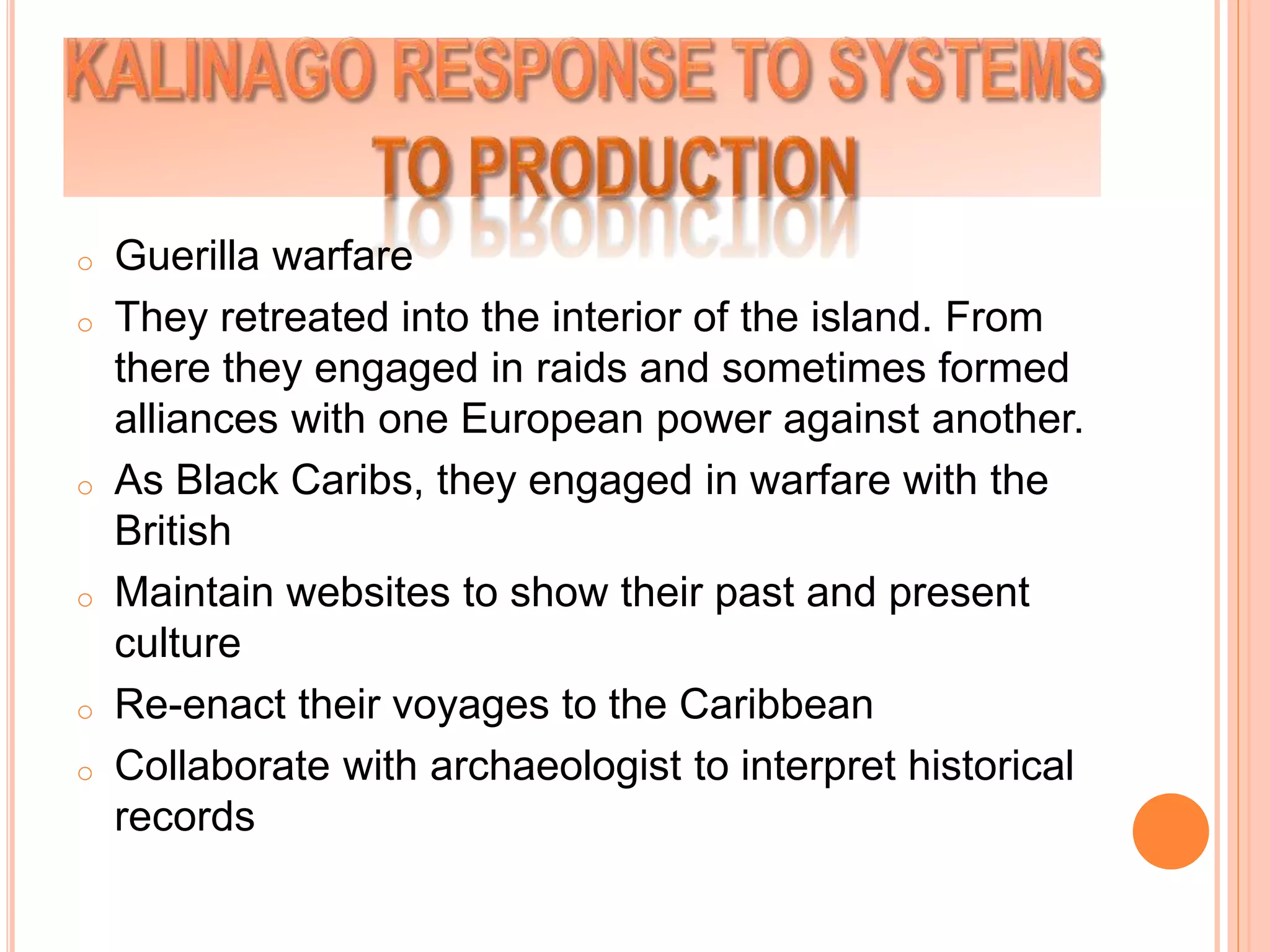 o Guerilla warfare
o They retreated into the interior of the island. From
there they engaged in raids and sometimes formed
alliances with one European power against another.
o As Black Caribs, they engaged in warfare with the
British
o Maintain websites to show their past and present
culture
o Re-enact their voyages to the Caribbean
o Collaborate with archaeologist to interpret historical
records
 