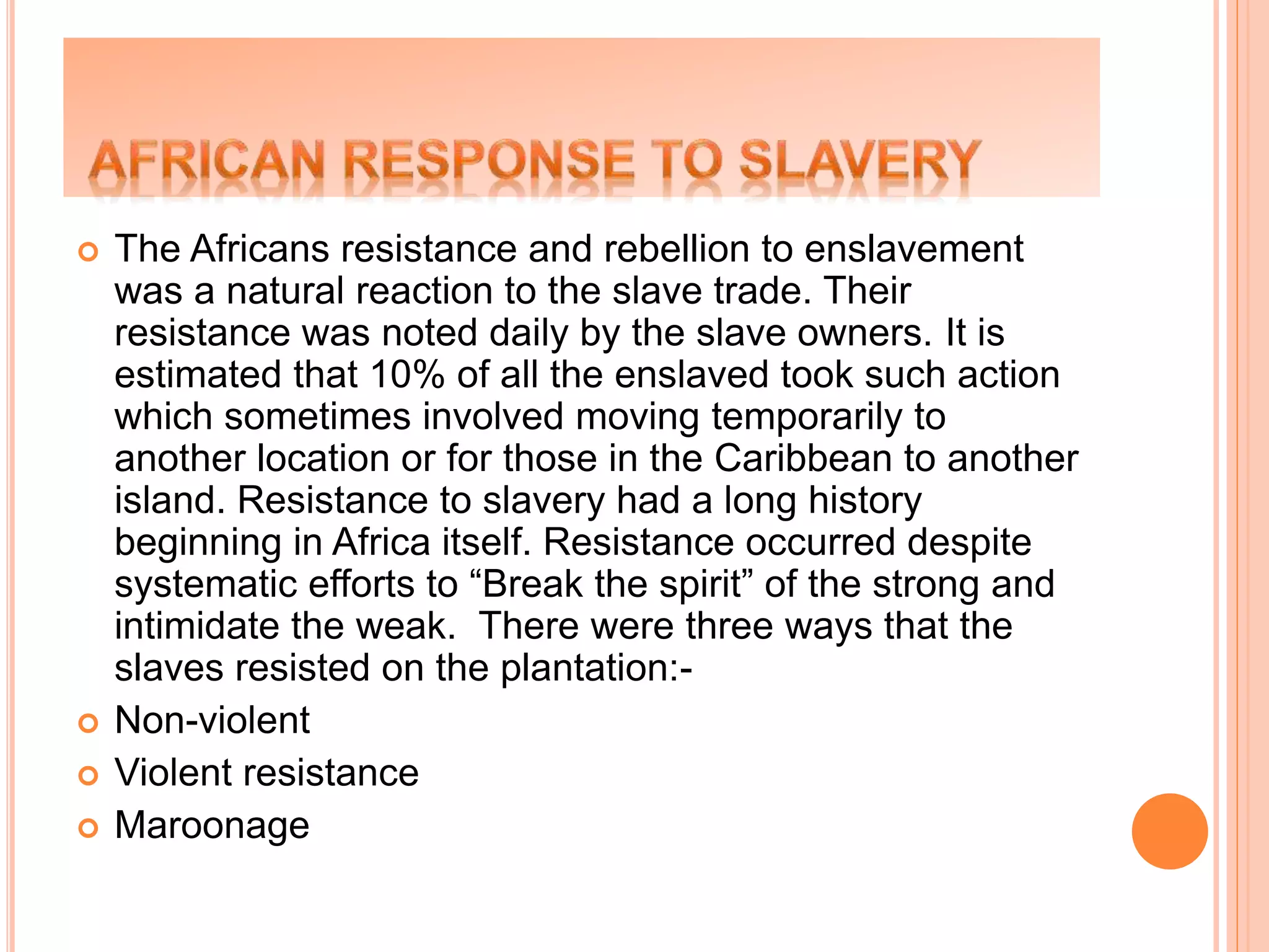 The Africans resistance and rebellion to enslavement
was a natural reaction to the slave trade. Their
resistance was noted daily by the slave owners. It is
estimated that 10% of all the enslaved took such action
which sometimes involved moving temporarily to
another location or for those in the Caribbean to another
island. Resistance to slavery had a long history
beginning in Africa itself. Resistance occurred despite
systematic efforts to “Break the spirit” of the strong and
intimidate the weak. There were three ways that the
slaves resisted on the plantation:-
 Non-violent
 Violent resistance
 Maroonage
 