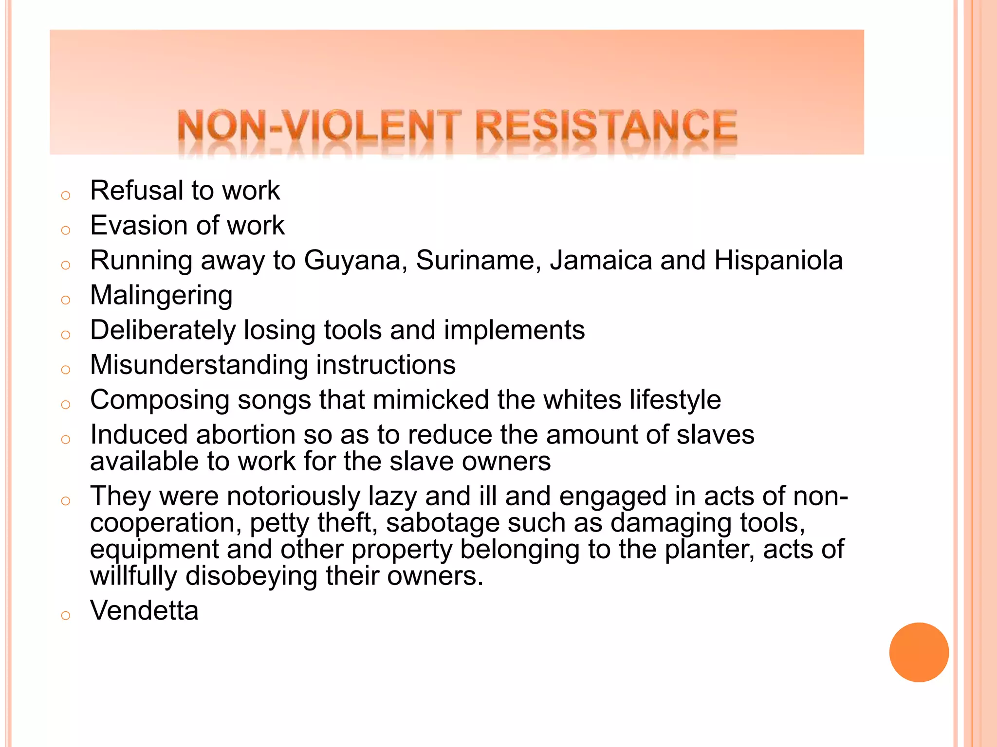 o Refusal to work
o Evasion of work
o Running away to Guyana, Suriname, Jamaica and Hispaniola
o Malingering
o Deliberately losing tools and implements
o Misunderstanding instructions
o Composing songs that mimicked the whites lifestyle
o Induced abortion so as to reduce the amount of slaves
available to work for the slave owners
o They were notoriously lazy and ill and engaged in acts of non-
cooperation, petty theft, sabotage such as damaging tools,
equipment and other property belonging to the planter, acts of
willfully disobeying their owners.
o Vendetta
 