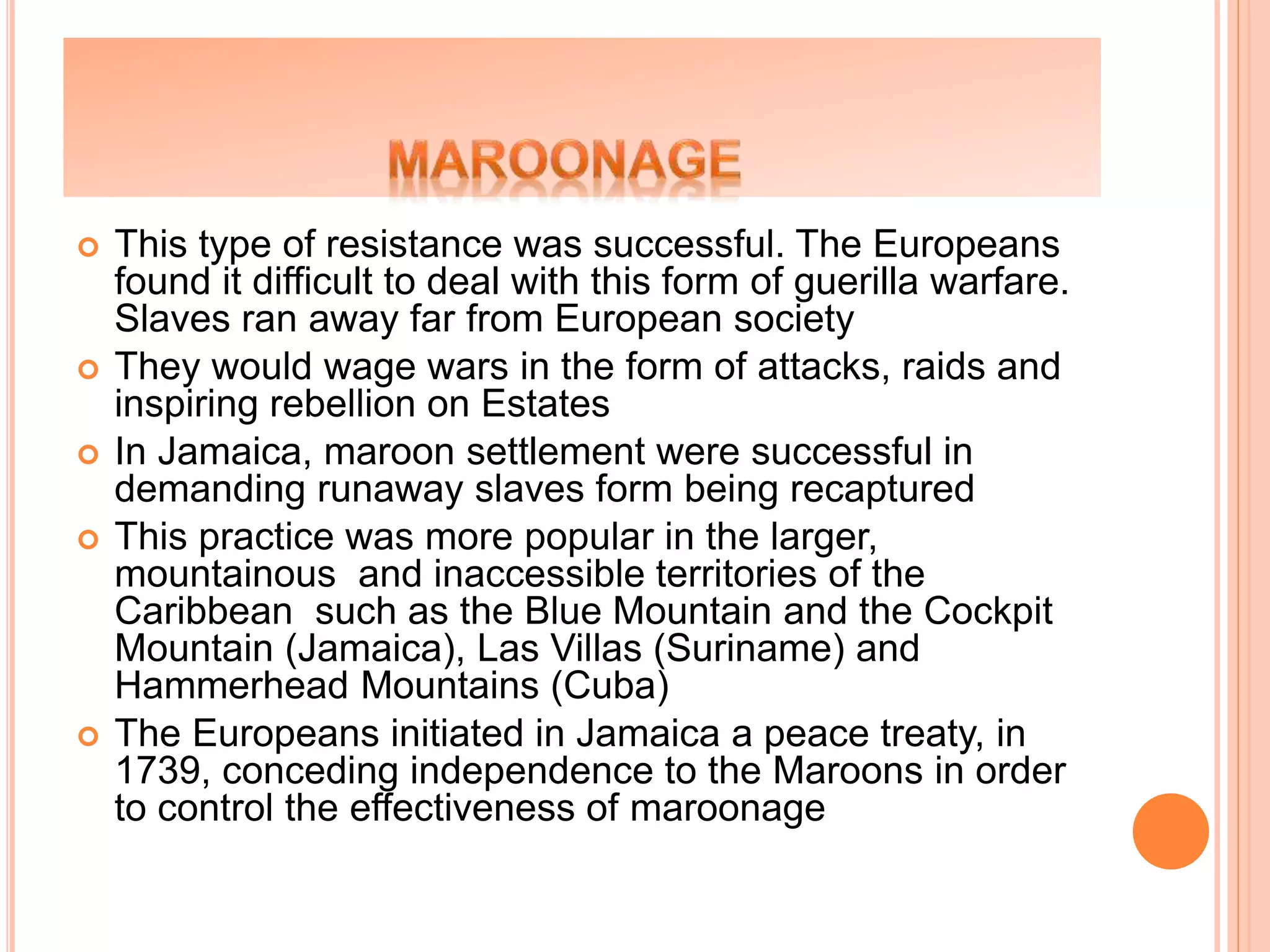  This type of resistance was successful. The Europeans
found it difficult to deal with this form of guerilla warfare.
Slaves ran away far from European society
 They would wage wars in the form of attacks, raids and
inspiring rebellion on Estates
 In Jamaica, maroon settlement were successful in
demanding runaway slaves form being recaptured
 This practice was more popular in the larger,
mountainous and inaccessible territories of the
Caribbean such as the Blue Mountain and the Cockpit
Mountain (Jamaica), Las Villas (Suriname) and
Hammerhead Mountains (Cuba)
 The Europeans initiated in Jamaica a peace treaty, in
1739, conceding independence to the Maroons in order
to control the effectiveness of maroonage
 