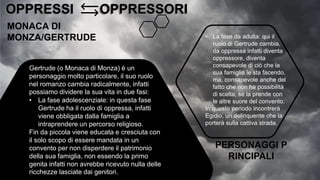 OPPRESSI OPPRESSORI
OPPRESSI OPPRESSORI
MONACA DI
MONZA/GERTRUDE
Gertrude (o Monaca di Monza) è un
personaggio molto particolare, il suo ruolo
nel romanzo cambia radicalmente, infatti
possiamo dividere la sua vita in due fasi:
• La fase adolescenziale: in questa fase
Gertrude ha il ruolo di oppressa, infatti
viene obbligata dalla famiglia a
intraprendere un percorso religioso.
Fin da piccola viene educata e cresciuta con
il solo scopo di essere mandata in un
convento per non disperdere il patrimonio
della sua famiglia, non essendo la primo
genita infatti non avrebbe ricevuto nulla delle
ricchezze lasciate dai genitori.
• La fase da adulta: qui il
ruolo di Gertrude cambia,
da oppressa infatti diventa
oppressore, diventa
consapevole di ciò che la
sua famiglia le sta facendo,
ma, consapevole anche del
fatto che non ha possibilità
di scelta, se la prende con
le altre suore del convento.
In questo periodo incontrerà
Egidio, un delinquente che la
porterà sulla cattiva strada.
PERSONAGGI P
RINCIPALI
 