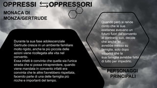 OPPRESSI OPPRESSORI
OPPRESSI OPPRESSORI
MONACA DI
MONZA/GERTRUDE
Durante la sua fase adolescenziale
Gertrude cresce in un ambiente familiare
molto rigido, anche la più piccola delle
azioni viene ricollegata alla vita nel
convento.
Essa infatti è convinta che quella sia l'unica
strada che si possa intraprendere, quando
viene mandata in convento infatti era
convinta che le altre l'avrebbero rispettata,
facendo parte di una delle famiglia più
ricche e importanti del tempo.
Quando però si rende
conto che le sue
coetanee avevano un
futuro fuori dal convento
al contrario suo, decide
che anche lei
avrebbe messo su
famiglia, solo dopo
scoprirà che la
sua famiglia avrebbe fatto
di tutto per impedirlo.
PERSONAGGI
PRINCIPALI
 