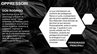 • OPPRESSI OPPRESSORI
OPPRESSORI
OPPRESSORI
PERSONAGGI
PRINCIPALI
DON RODRIGO
Don Rodrigo è uno dei
personaggi principali de “I
promessi sposi”. Viene
presentato da Manzoni come
un signorotto di circa 40 anni,
famoso e temuto. Assieme ai
suoi bravi, originera’ le
vicende principali del romanzo
per via di una scommessa con
suo cugino Attilio: riuscirà,
dice, ad ostacolare il
matrimonio tra Renzo e Lucia.
Le sue intimidazioni nei
confronti dei protagonisti,
Renzo e Lucia, si presentano
già nel primo capitolo quando
Don Abbondio viene fermato da
dei bravi al suo servizio.
Personalmente, entra in scena
nel cap. V quando in uno
sconto verbale con Fra
Cristoforo, aiutante dei
protagonisti principali,
fa emergere il suo
carattere brutale e
immorale.
 