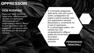 • OPPRESSI OPPRESSORI
OPPRESSORI
OPPRESSORI
PERSONAGGI
PRINCIPALI
DON RODRIGO
Dopo aver fallito il piano di
rapire lucia, l’allontanamento
del frate, la conversione
dell’innominato e il
trasferimento a Milano, Renzo
lo vede per l’ultima volta nel
cap.XXXV, ma sapremo della
sua morte solo alla fine del
romanzo.
E' il principale antagonista
della storia, colui che si pone
contro i protagonisti e da
origine a tutte le vicende, colui
che rappresenta il seicento
Manzoniano e, ovviamente, ha
il ruolo di oppressore.
E' un personaggio statico, non
cambia mai i suoi
comportamenti e raffigura
quello che ai suoi tempi
era il tipico
nobiluomo di
provincia.
 