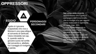 • OPPRESSI OPPRESSORI
OPPRESSORI
OPPRESSORI
PERSONAGGI
SECONDARI
EGIDIO
Egidio è il giovane
scapestrato che vive a
Monza in una casa attigua
al convento di Gertrude.
Viene introdotto nel cap.
X, quando vede la
giovane suora nel cortile
del convento e, allettato,
ha il coraggio di rivolgerle
la parola.
Nel corso delle vicende
apprendiamo che Egidio è
compagno dell’innominato,
che si rivolge a lui per sapere
come realizzare il rapimento
di Lucia (cap. XX).
La sua figura è ispirata a
quella di Gian Paolo Osio,
giovane scellerato e
assassino e il suo ruolo nel
romanzo è quello di aiutante
dell’antagonista, e quindi
oppressore.
 