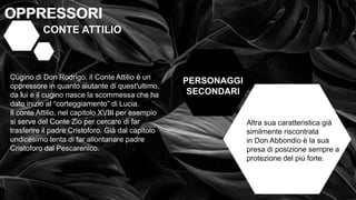 • OPPRESSI OPPRESSORI
OPPRESSORI
OPPRESSORI
PERSONAGGI
SECONDARI
CONTE ATTILIO
Cugino di Don Rodrigo, il Conte Attilio è un
oppressore in quanto aiutante di quest'ultimo,
da lui e il cugino nasce la scommessa che ha
dato inizio al “corteggiamento” di Lucia.
Il conte Attilio, nel capitolo XVIII per esempio
si serve del Conte Zio per cercare di far
trasferire il padre Cristoforo. Già dal capitolo
undicesimo tenta di far allontanare padre
Cristoforo dal Pescarenico.
Altra sua caratteristica già
similmente riscontrata
in Don Abbondio è la sua
presa di posizione sempre a
protezione del più forte.
 