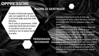 • OPPRESSI OPPRESSORI
OPPRESSORI
OPPRESSORI
PERSONAGGI
SECONDARI
PADRE DI GERTRUDE
Il padre di Gertrude appare
solo nei capitoli IX e X, durante
il racconto della gioventù della
Monaca.
Ha il ruolo di oppressore, infatti
costringe Gertrude ad andare
in convento contro la sua
volontà e non le lascia facoltà
di scelta.
Durante il flashback lui fa di tutto per
convincere la figlia a farsi Monaca, la illude
anche del fatto che lei potesse avere una
scelta.
Quando invece la ragazza torna a casa per
un mese e comunica al padre la sua
decisione di non voler tornare in convento,
lui smette di parlagli e la chiude in camera
per cercare di farla ragionare.
Diventa furioso invece, quando scopre che la
figlia si era innamorata di un servitore, l'unico
in casa che le rivolgeva la parola, procede
quindi a cacciarlo di casa e a chiudere in
camera con Gertrude una servitrice che la
controllasse.
 