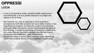 OPPRESSI
OPPRESSI
LUCIA
• Lucia è una persona umile, portatrice della verità pura e
incondizionata, e la sua grande astuzia è un pregio che
utilizza in fin di bene.
• Nel romanzo ha ruolo di oppresso e ciò lo possiamo
concepire da molti fatti accaduti nel corso della vicenda. Il più
importante tra questi è, ovviamente, proprio l’avvenimento
principale della narrazione, ovvero l’oppressione da parte di
Don Rodrigo, il quale ha pianificato di impedire il matrimonio
tra Lucia e Renzo. Ha infatti mandato due dei suoi bravi a
minacciare Don Abbondio, prete che avrebbe
dovuto convolare a nozze i due promessi sposi, facendogli
capire che avrebbe dovuto invece impedire il matrimonio.
 