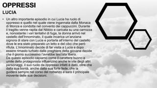 OPPRESSI
OPPRESSI
LUCIA
• Un altro importante episodio in cui Lucia ha ruolo di
oppresso e quello nel quale viene ingannata dalla Monaca
di Monza e condotta nel convento dei cappuccini. Durante
il tragitto venne rapita dal Nibbio e caricata su una carrozza
e, nonostante i vari tentativi di fuga, la donna arrivò nel
castello dell’Innominato, il quale incarica un’anziana
signora di stare con Lucia e portarla all’interno del castello
dove le era stato preparato un letto e del cibo che però
rifiuta. L’innominato decide di far visita a Lucia e dopo
essere rimasto turbato dalle preghiere della giovane decide
che il giorno successivo l’avrebbe lasciata libera.
Da questo episodio capiamo come il carattere buono e
umile della protagonista influenzino anche le vite degli altri
personaggi, il suo ruolo da oppresso infatti è dato, oltre che
dalla sua bontà, anche dalla sua forte fede, che la
guiderà sempre nel corso del romanzo e sarà il principale
movente delle sue decisioni.
 