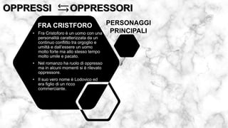 OPPRESSI OPPRESSORI
OPPRESSI OPPRESSORI
• Fra Cristoforo è un uomo con una
personalità caratterizzata da un
continuo conflitto tra orgoglio e
umiltà e dall’essere un uomo
molto forte ma allo stesso tempo
molto umile e pacato.
• Nel romanzo ha ruolo di oppresso
ma in alcuni momenti si è rilevato
oppressore.
• Il suo vero nome è Lodovico ed
era figlio di un ricco
commerciante.
FRA CRISTFORO PERSONAGGI
PRINCIPALI
 