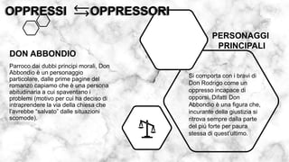 Parroco dai dubbi principi morali, Don
Abbondio è un personaggio
particolare, dalle prime pagine del
romanzo capiamo che è una persona
abitudinaria a cui spaventano i
problemi (motivo per cui ha deciso di
intraprendere la via della chiesa che
l’avrebbe “salvato” dalle situazioni
scomode).
OPPRESSI OPPRESSORI
OPPRESSI OPPRESSORI
DON ABBONDIO
Si comporta con i bravi di
Don Rodrigo come un
oppresso incapace di
opporsi. Difatti Don
Abbondio è una figura che,
incurante della giustizia si
ritrova sempre dalla parte
del più forte per paura
stessa di quest’ultimo.
PERSONAGGI
PRINCIPALI
 