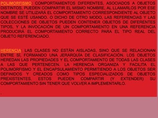 POLIMORFISMO: COMPORTAMIENTOS DIFERENTES, ASOCIADOS A OBJETOS
DISTINTOS, PUEDEN COMPARTIR EL MISMO NOMBRE, AL LLAMARLOS POR ESE
NOMBRE SE UTILIZARÁ EL COMPORTAMIENTO CORRESPONDIENTE AL OBJETO
QUE SE ESTÉ USANDO. O DICHO DE OTRO MODO, LAS REFERENCIAS Y LAS
COLECCIONES DE OBJETOS PUEDEN CONTENER OBJETOS DE DIFERENTES
TIPOS, Y LA INVOCACIÓN DE UN COMPORTAMIENTO EN UNA REFERENCIA
PRODUCIRÁ EL COMPORTAMIENTO CORRECTO PARA EL TIPO REAL DEL
OBJETO REFERENCIADO.


HERENCIA: LAS CLASES NO ESTÁN AISLADAS, SINO QUE SE RELACIONAN
ENTRE SÍ, FORMANDO UNA JERARQUÍA DE CLASIFICACIÓN. LOS OBJETOS
HEREDAN LAS PROPIEDADES Y EL COMPORTAMIENTO DE TODAS LAS CLASES
A LAS QUE PERTENECEN. LA HERENCIA ORGANIZA Y FACILITA EL
POLIMORFISMO Y EL ENCAPSULAMIENTO PERMITIENDO A LOS OBJETOS SER
DEFINIDOS Y CREADOS COMO TIPOS ESPECIALIZADOS DE OBJETOS
PREXISTENTES.  ESTOS   PUEDEN    COMPARTIR   (Y   EXTENDER)  SU
COMPORTAMIENTO SIN TENER QUE VOLVER A IMPLEMENTARLO.

.
 