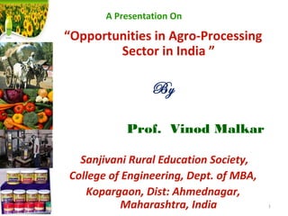 A Presentation On
“Opportunities in Agro-Processing
Sector in India ”
By
Prof. Vinod Malkar
 Sanjivani Rural Education Society,
College of Engineering, Dept. of MBA,
Kopargaon, Dist: Ahmednagar,
Maharashtra, India 1
 