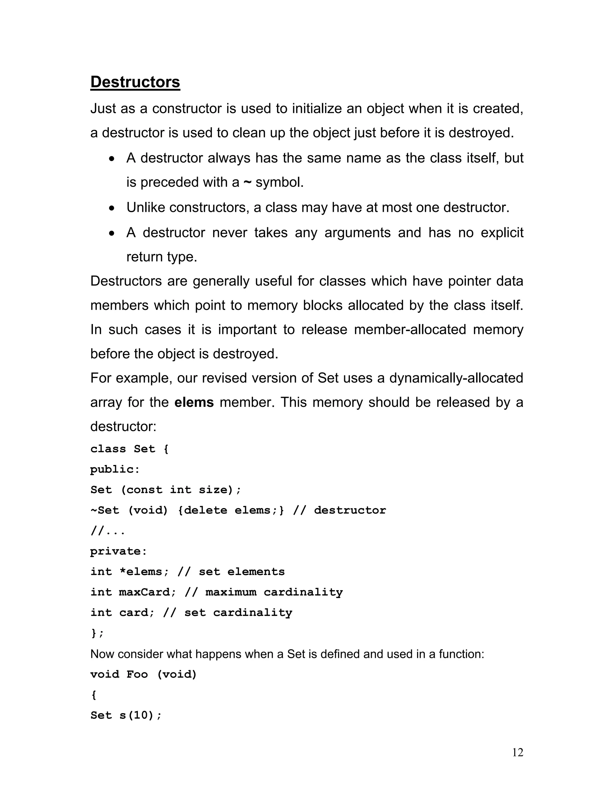 Destructors 
Just as a constructor is used to initialize an object when it is created, a destructor is used to clean up the object just before it is destroyed. 
• A destructor always has the same name as the class itself, but is preceded with a ~ symbol. 
• Unlike constructors, a class may have at most one destructor. 
• A destructor never takes any arguments and has no explicit return type. 
Destructors are generally useful for classes which have pointer data members which point to memory blocks allocated by the class itself. In such cases it is important to release member-allocated memory before the object is destroyed. 
For example, our revised version of Set uses a dynamically-allocated array for the elems member. This memory should be released by a destructor: 
class Set { 
public: 
Set (const int size); 
~Set (void) {delete elems;} // destructor 
//... 
private: 
int *elems; // set elements 
int maxCard; // maximum cardinality 
int card; // set cardinality 
}; 
Now consider what happens when a Set is defined and used in a function: 
void Foo (void) 
{ 
Set s(10); 
12 
 