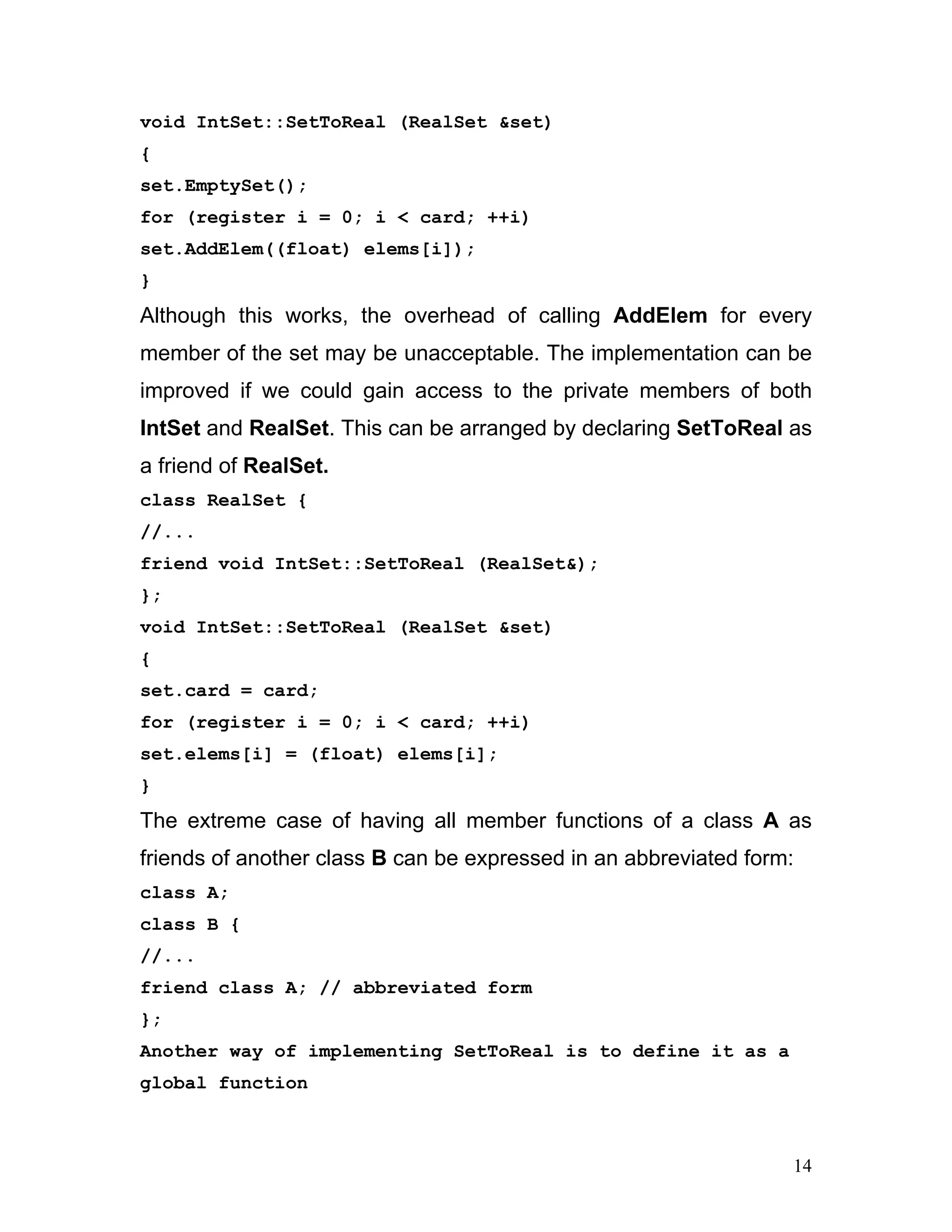 void IntSet::SetToReal (RealSet &set) 
{ 
set.EmptySet(); 
for (register i = 0; i < card; ++i) 
set.AddElem((float) elems[i]); 
} 
Although this works, the overhead of calling AddElem for every member of the set may be unacceptable. The implementation can be improved if we could gain access to the private members of both IntSet and RealSet. This can be arranged by declaring SetToReal as a friend of RealSet. 
class RealSet { 
//... 
friend void IntSet::SetToReal (RealSet&); 
}; 
void IntSet::SetToReal (RealSet &set) 
{ 
set.card = card; 
for (register i = 0; i < card; ++i) 
set.elems[i] = (float) elems[i]; 
} 
The extreme case of having all member functions of a class A as friends of another class B can be expressed in an abbreviated form: 
class A; 
class B { 
//... 
friend class A; // abbreviated form 
}; 
Another way of implementing SetToReal is to define it as a global function 
14 
 