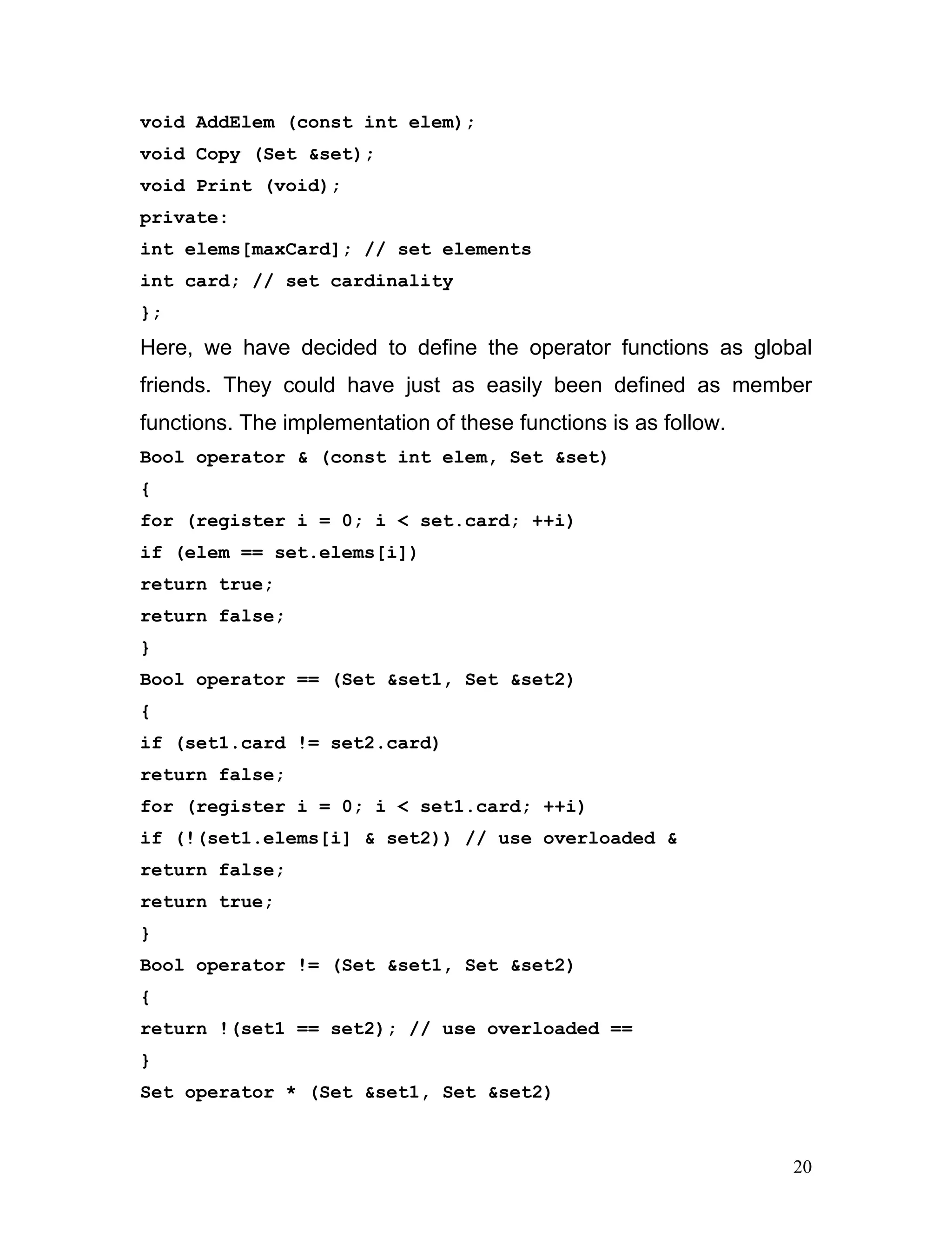 void AddElem (const int elem); 
void Copy (Set &set); 
void Print (void); 
private: 
int elems[maxCard]; // set elements 
int card; // set cardinality 
}; 
Here, we have decided to define the operator functions as global friends. They could have just as easily been defined as member functions. The implementation of these functions is as follow. 
Bool operator & (const int elem, Set &set) 
{ 
for (register i = 0; i < set.card; ++i) 
if (elem == set.elems[i]) 
return true; 
return false; 
} 
Bool operator == (Set &set1, Set &set2) 
{ 
if (set1.card != set2.card) 
return false; 
for (register i = 0; i < set1.card; ++i) 
if (!(set1.elems[i] & set2)) // use overloaded & 
return false; 
return true; 
} 
Bool operator != (Set &set1, Set &set2) 
{ 
return !(set1 == set2); // use overloaded == 
} 
Set operator * (Set &set1, Set &set2) 
20 
 