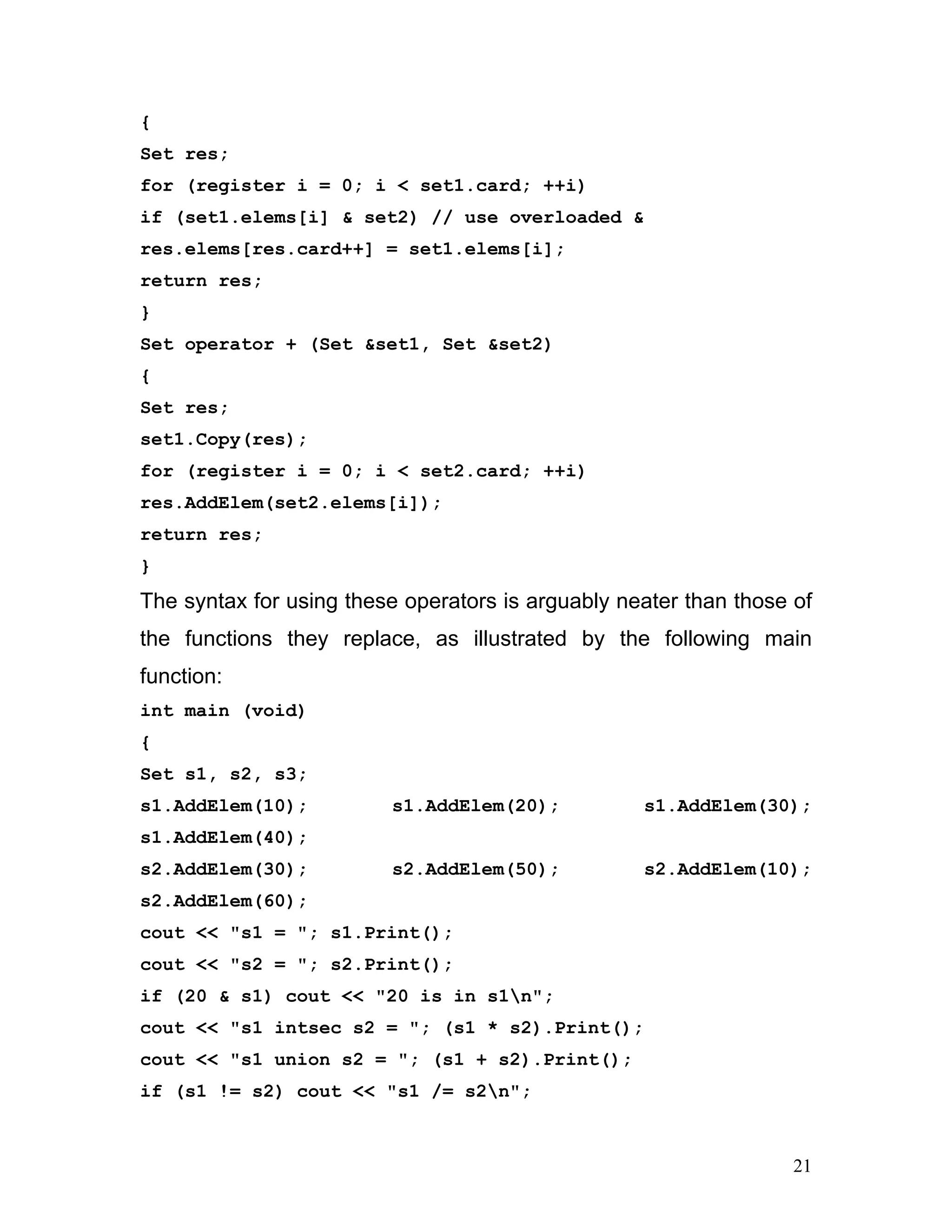 { 
Set res; 
for (register i = 0; i < set1.card; ++i) 
if (set1.elems[i] & set2) // use overloaded & 
res.elems[res.card++] = set1.elems[i]; 
return res; 
} 
Set operator + (Set &set1, Set &set2) 
{ 
Set res; 
set1.Copy(res); 
for (register i = 0; i < set2.card; ++i) 
res.AddElem(set2.elems[i]); 
return res; 
} 
The syntax for using these operators is arguably neater than those of the functions they replace, as illustrated by the following main function: 
int main (void) 
{ 
Set s1, s2, s3; 
s1.AddElem(10); s1.AddElem(20); s1.AddElem(30); s1.AddElem(40); 
s2.AddElem(30); s2.AddElem(50); s2.AddElem(10); s2.AddElem(60); 
cout << "s1 = "; s1.Print(); 
cout << "s2 = "; s2.Print(); 
if (20 & s1) cout << "20 is in s1n"; 
cout << "s1 intsec s2 = "; (s1 * s2).Print(); 
cout << "s1 union s2 = "; (s1 + s2).Print(); 
if (s1 != s2) cout << "s1 /= s2n"; 
21 
 