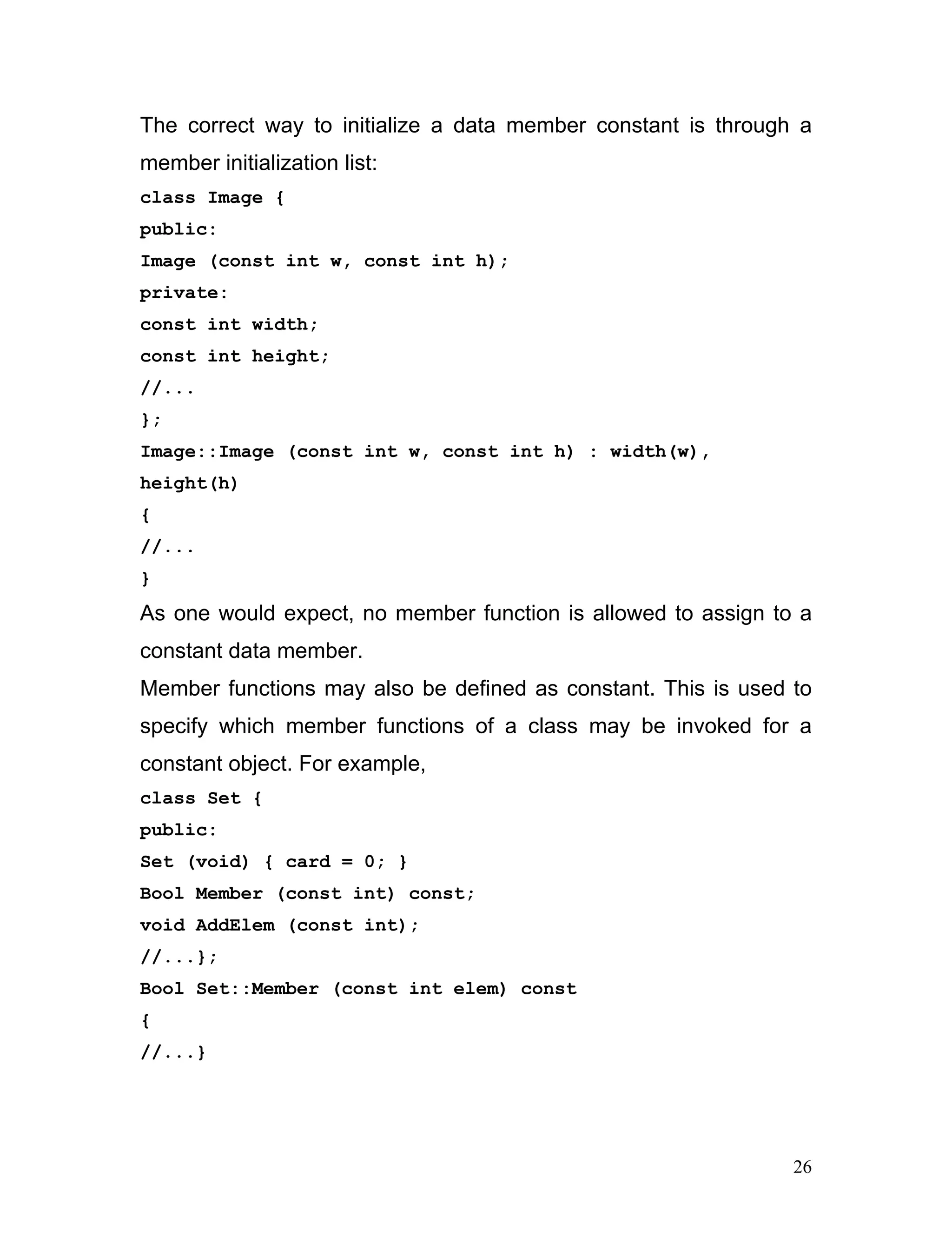 The correct way to initialize a data member constant is through a member initialization list: 
class Image { 
public: 
Image (const int w, const int h); 
private: 
const int width; 
const int height; 
//... 
}; 
Image::Image (const int w, const int h) : width(w), height(h) 
{ 
//... 
} 
As one would expect, no member function is allowed to assign to a constant data member. 
Member functions may also be defined as constant. This is used to specify which member functions of a class may be invoked for a constant object. For example, 
class Set { 
public: 
Set (void) { card = 0; } 
Bool Member (const int) const; 
void AddElem (const int); 
//...}; 
Bool Set::Member (const int elem) const 
{ 
//...} 
26 
 