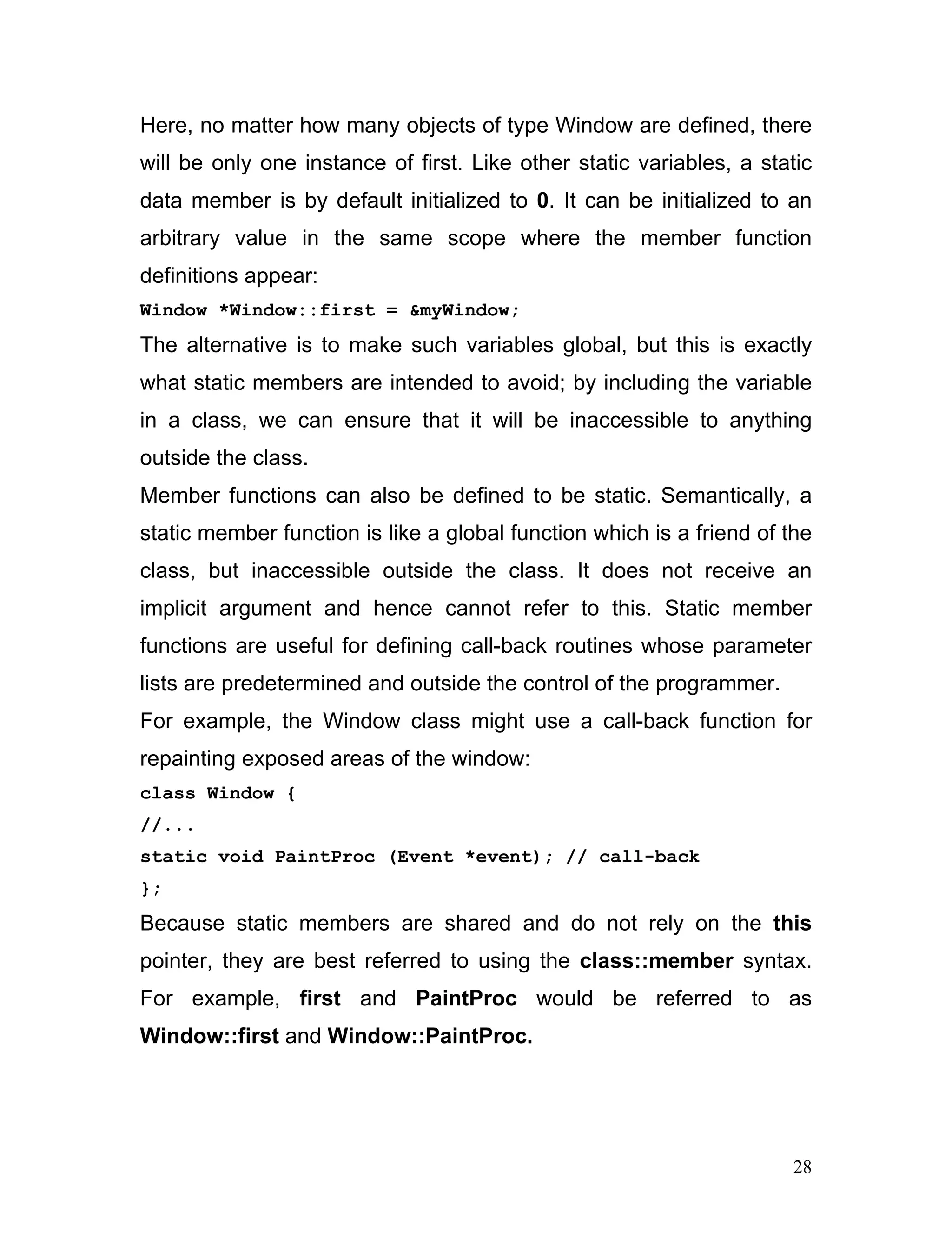Here, no matter how many objects of type Window are defined, there will be only one instance of first. Like other static variables, a static data member is by default initialized to 0. It can be initialized to an arbitrary value in the same scope where the member function definitions appear: 
Window *Window::first = &myWindow; 
The alternative is to make such variables global, but this is exactly what static members are intended to avoid; by including the variable in a class, we can ensure that it will be inaccessible to anything outside the class. 
Member functions can also be defined to be static. Semantically, a static member function is like a global function which is a friend of the class, but inaccessible outside the class. It does not receive an implicit argument and hence cannot refer to this. Static member functions are useful for defining call-back routines whose parameter lists are predetermined and outside the control of the programmer. 
For example, the Window class might use a call-back function for repainting exposed areas of the window: 
class Window { 
//... 
static void PaintProc (Event *event); // call-back 
}; 
Because static members are shared and do not rely on the this pointer, they are best referred to using the class::member syntax. For example, first and PaintProc would be referred to as Window::first and Window::PaintProc. 28 
 