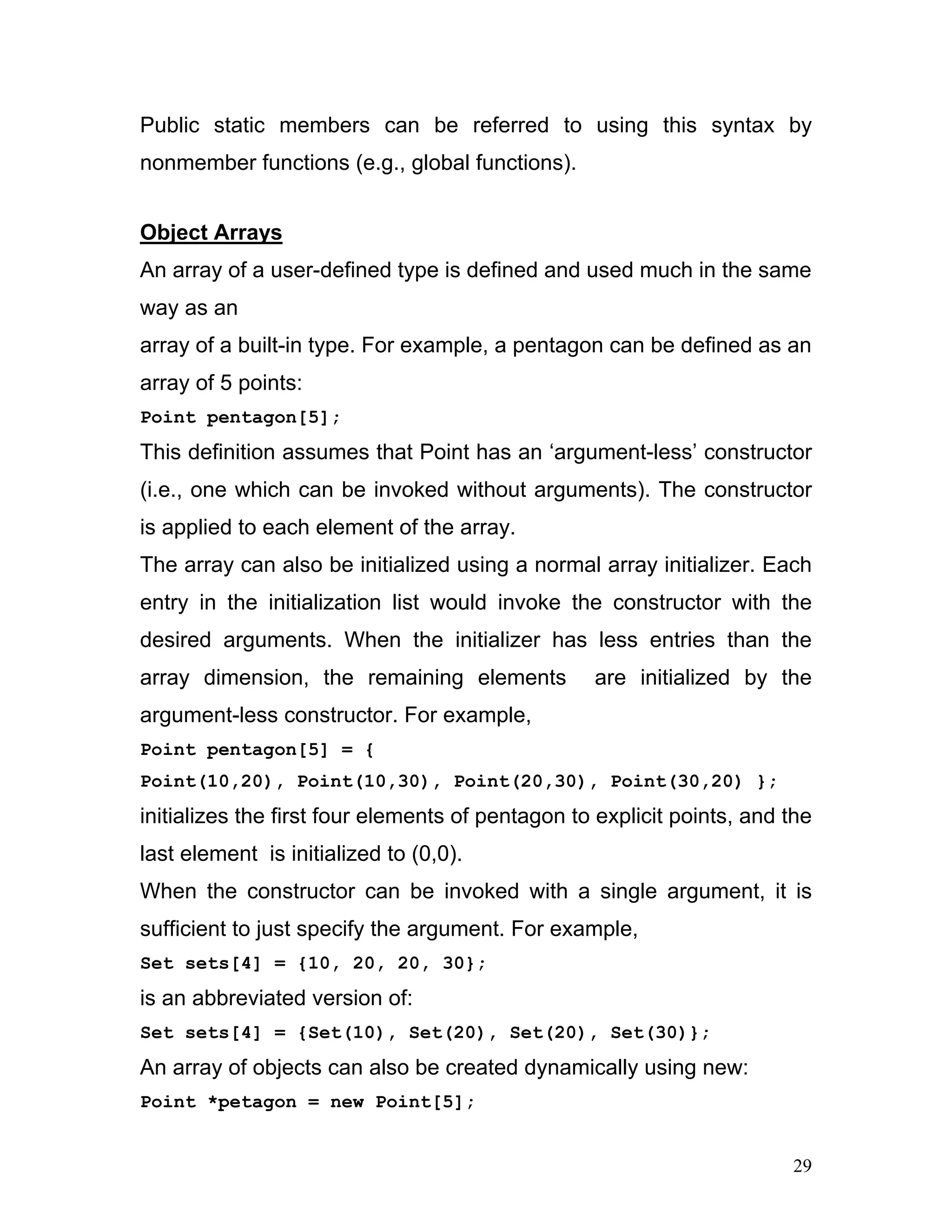 Public static members can be referred to using this syntax by nonmember functions (e.g., global functions). 
Object Arrays 
An array of a user-defined type is defined and used much in the same way as an 
array of a built-in type. For example, a pentagon can be defined as an array of 5 points: 
Point pentagon[5]; 
This definition assumes that Point has an ‘argument-less’ constructor (i.e., one which can be invoked without arguments). The constructor is applied to each element of the array. 
The array can also be initialized using a normal array initializer. Each entry in the initialization list would invoke the constructor with the desired arguments. When the initializer has less entries than the array dimension, the remaining elements are initialized by the argument-less constructor. For example, 
Point pentagon[5] = { 
Point(10,20), Point(10,30), Point(20,30), Point(30,20) }; 
initializes the first four elements of pentagon to explicit points, and the last element is initialized to (0,0). 
When the constructor can be invoked with a single argument, it is sufficient to just specify the argument. For example, 
Set sets[4] = {10, 20, 20, 30}; 
is an abbreviated version of: 
Set sets[4] = {Set(10), Set(20), Set(20), Set(30)}; 
An array of objects can also be created dynamically using new: 
Point *petagon = new Point[5]; 
29 
 
