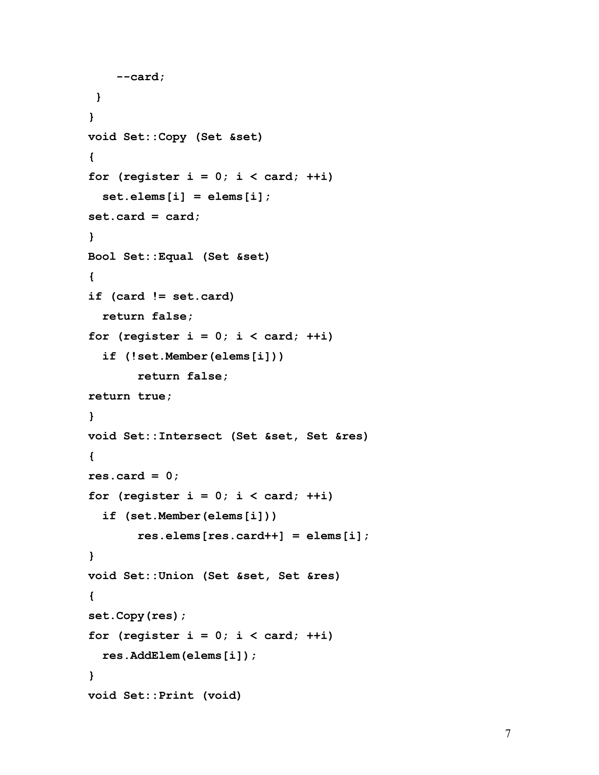 --card; 
} 
} 
void Set::Copy (Set &set) 
{ 
for (register i = 0; i < card; ++i) 
set.elems[i] = elems[i]; 
set.card = card; 
} 
Bool Set::Equal (Set &set) 
{ 
if (card != set.card) 
return false; 
for (register i = 0; i < card; ++i) 
if (!set.Member(elems[i])) 
return false; 
return true; 
} 
void Set::Intersect (Set &set, Set &res) 
{ 
res.card = 0; 
for (register i = 0; i < card; ++i) 
if (set.Member(elems[i])) 
res.elems[res.card++] = elems[i]; 
} 
void Set::Union (Set &set, Set &res) 
{ 
set.Copy(res); 
for (register i = 0; i < card; ++i) 
res.AddElem(elems[i]); 
} 
void Set::Print (void) 
7 
 