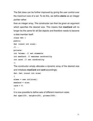 The Set class can be further improved by giving the user control over the maximum size of a set. To do this, we define elems as an integer pointer rather 
than an integer array. The constructor can then be given an argument which specifies the desired size. This means that maxCard will no longer be the same for all Set objects and therefore needs to become a data member itself: 
class Set { 
public: 
Set (const int size); 
//... 
private: 
int *elems; // set elements 
int maxCard; // maximum cardinality 
int card; // set cardinality 
}; 
The constructor simply allocates a dynamic array of the desired size and initializes maxCard and card accordingly: 
Set::Set (const int size) 
{ 
elems = new int[size]; 
maxCard = size; 
card = 0; 
} 
It is now possible to define sets of different maximum sizes: 
Set ages(10), heights(20), primes(100); 
11 
 