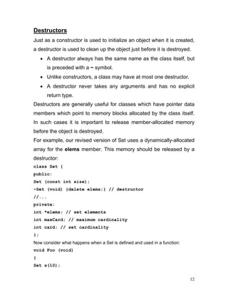 Destructors 
Just as a constructor is used to initialize an object when it is created, a destructor is used to clean up the object just before it is destroyed. 
• A destructor always has the same name as the class itself, but is preceded with a ~ symbol. 
• Unlike constructors, a class may have at most one destructor. 
• A destructor never takes any arguments and has no explicit return type. 
Destructors are generally useful for classes which have pointer data members which point to memory blocks allocated by the class itself. In such cases it is important to release member-allocated memory before the object is destroyed. 
For example, our revised version of Set uses a dynamically-allocated array for the elems member. This memory should be released by a destructor: 
class Set { 
public: 
Set (const int size); 
~Set (void) {delete elems;} // destructor 
//... 
private: 
int *elems; // set elements 
int maxCard; // maximum cardinality 
int card; // set cardinality 
}; 
Now consider what happens when a Set is defined and used in a function: 
void Foo (void) 
{ 
Set s(10); 
12 
 