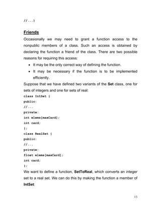 //...} 
Friends 
Occasionally we may need to grant a function access to the nonpublic members of a class. Such an access is obtained by declaring the function a friend of the class. There are two possible reasons for requiring this access: 
• It may be the only correct way of defining the function. 
• It may be necessary if the function is to be implemented efficiently. 
Suppose that we have defined two variants of the Set class, one for sets of integers and one for sets of real: 
class IntSet { 
public: 
//... 
private: 
int elems[maxCard]; 
int card; 
}; 
class RealSet { 
public: 
//... 
private: 
float elems[maxCard]; 
int card; 
}; 
We want to define a function, SetToReal, which converts an integer set to a real set. We can do this by making the function a member of IntSet: 
13 
 