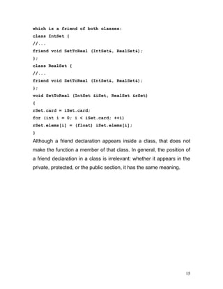 which is a friend of both classes: 
class IntSet { 
//... 
friend void SetToReal (IntSet&, RealSet&); 
}; 
class RealSet { 
//... 
friend void SetToReal (IntSet&, RealSet&); 
}; 
void SetToReal (IntSet &iSet, RealSet &rSet) 
{ 
rSet.card = iSet.card; 
for (int i = 0; i < iSet.card; ++i) 
rSet.elems[i] = (float) iSet.elems[i]; 
} 
Although a friend declaration appears inside a class, that does not make the function a member of that class. In general, the position of a friend declaration in a class is irrelevant: whether it appears in the private, protected, or the public section, it has the same meaning. 
15 
 